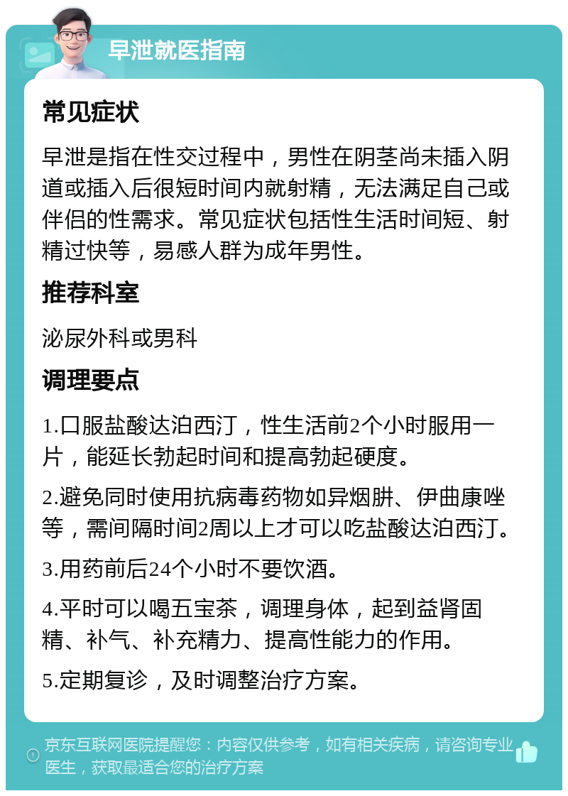 早泄就医指南 常见症状 早泄是指在性交过程中，男性在阴茎尚未插入阴道或插入后很短时间内就射精，无法满足自己或伴侣的性需求。常见症状包括性生活时间短、射精过快等，易感人群为成年男性。 推荐科室 泌尿外科或男科 调理要点 1.口服盐酸达泊西汀，性生活前2个小时服用一片，能延长勃起时间和提高勃起硬度。 2.避免同时使用抗病毒药物如异烟肼、伊曲康唑等，需间隔时间2周以上才可以吃盐酸达泊西汀。 3.用药前后24个小时不要饮酒。 4.平时可以喝五宝茶，调理身体，起到益肾固精、补气、补充精力、提高性能力的作用。 5.定期复诊，及时调整治疗方案。