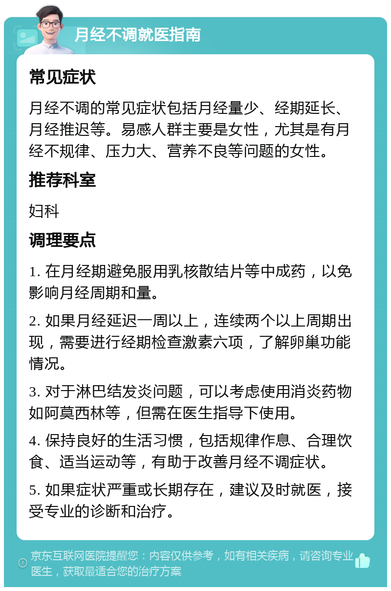 月经不调就医指南 常见症状 月经不调的常见症状包括月经量少、经期延长、月经推迟等。易感人群主要是女性，尤其是有月经不规律、压力大、营养不良等问题的女性。 推荐科室 妇科 调理要点 1. 在月经期避免服用乳核散结片等中成药，以免影响月经周期和量。 2. 如果月经延迟一周以上，连续两个以上周期出现，需要进行经期检查激素六项，了解卵巢功能情况。 3. 对于淋巴结发炎问题，可以考虑使用消炎药物如阿莫西林等，但需在医生指导下使用。 4. 保持良好的生活习惯，包括规律作息、合理饮食、适当运动等，有助于改善月经不调症状。 5. 如果症状严重或长期存在，建议及时就医，接受专业的诊断和治疗。