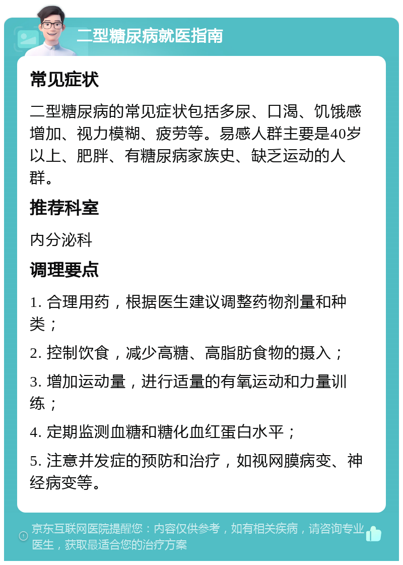 二型糖尿病就医指南 常见症状 二型糖尿病的常见症状包括多尿、口渴、饥饿感增加、视力模糊、疲劳等。易感人群主要是40岁以上、肥胖、有糖尿病家族史、缺乏运动的人群。 推荐科室 内分泌科 调理要点 1. 合理用药，根据医生建议调整药物剂量和种类； 2. 控制饮食，减少高糖、高脂肪食物的摄入； 3. 增加运动量，进行适量的有氧运动和力量训练； 4. 定期监测血糖和糖化血红蛋白水平； 5. 注意并发症的预防和治疗，如视网膜病变、神经病变等。