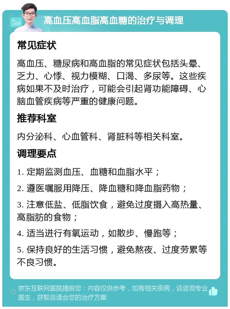 高血压高血脂高血糖的治疗与调理 常见症状 高血压、糖尿病和高血脂的常见症状包括头晕、乏力、心悸、视力模糊、口渴、多尿等。这些疾病如果不及时治疗，可能会引起肾功能障碍、心脑血管疾病等严重的健康问题。 推荐科室 内分泌科、心血管科、肾脏科等相关科室。 调理要点 1. 定期监测血压、血糖和血脂水平； 2. 遵医嘱服用降压、降血糖和降血脂药物； 3. 注意低盐、低脂饮食，避免过度摄入高热量、高脂肪的食物； 4. 适当进行有氧运动，如散步、慢跑等； 5. 保持良好的生活习惯，避免熬夜、过度劳累等不良习惯。