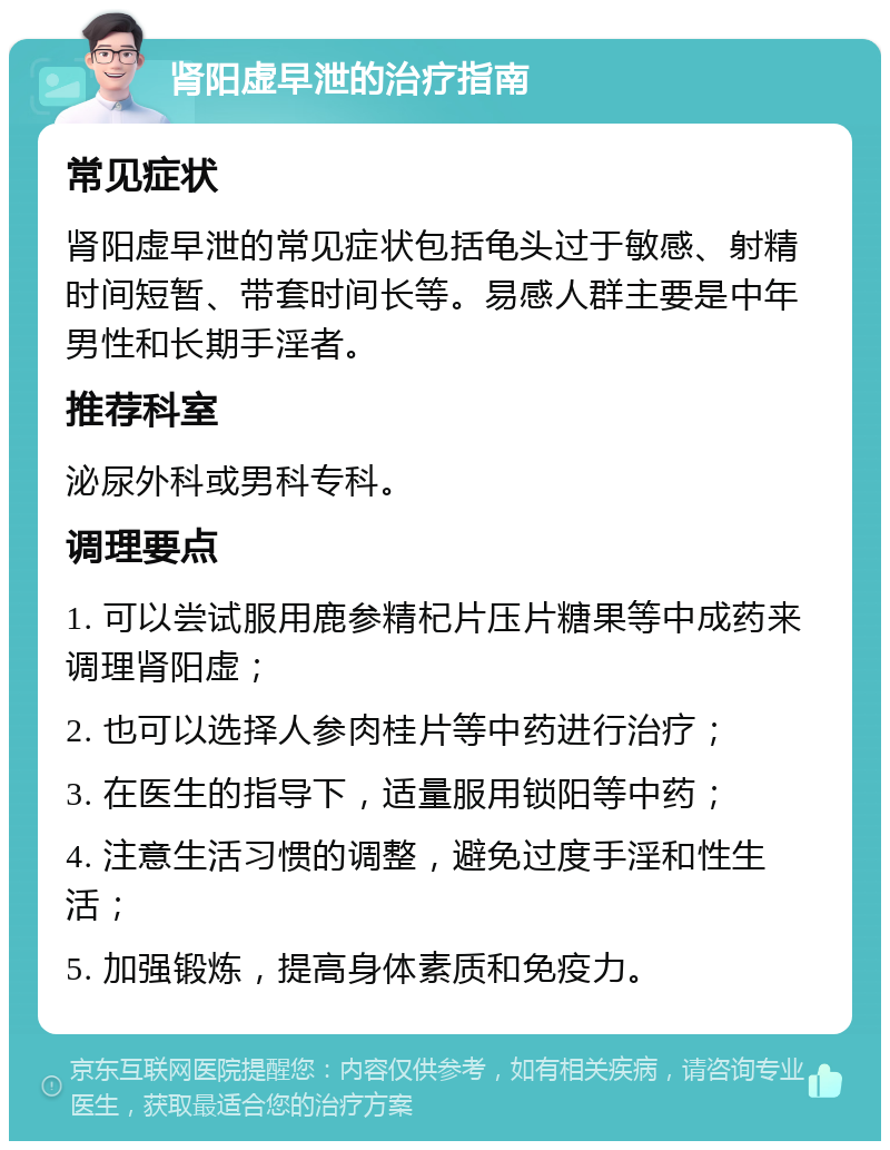 肾阳虚早泄的治疗指南 常见症状 肾阳虚早泄的常见症状包括龟头过于敏感、射精时间短暂、带套时间长等。易感人群主要是中年男性和长期手淫者。 推荐科室 泌尿外科或男科专科。 调理要点 1. 可以尝试服用鹿参精杞片压片糖果等中成药来调理肾阳虚； 2. 也可以选择人参肉桂片等中药进行治疗； 3. 在医生的指导下，适量服用锁阳等中药； 4. 注意生活习惯的调整，避免过度手淫和性生活； 5. 加强锻炼，提高身体素质和免疫力。