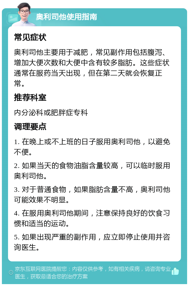 奥利司他使用指南 常见症状 奥利司他主要用于减肥，常见副作用包括腹泻、增加大便次数和大便中含有较多脂肪。这些症状通常在服药当天出现，但在第二天就会恢复正常。 推荐科室 内分泌科或肥胖症专科 调理要点 1. 在晚上或不上班的日子服用奥利司他，以避免不便。 2. 如果当天的食物油脂含量较高，可以临时服用奥利司他。 3. 对于普通食物，如果脂肪含量不高，奥利司他可能效果不明显。 4. 在服用奥利司他期间，注意保持良好的饮食习惯和适当的运动。 5. 如果出现严重的副作用，应立即停止使用并咨询医生。