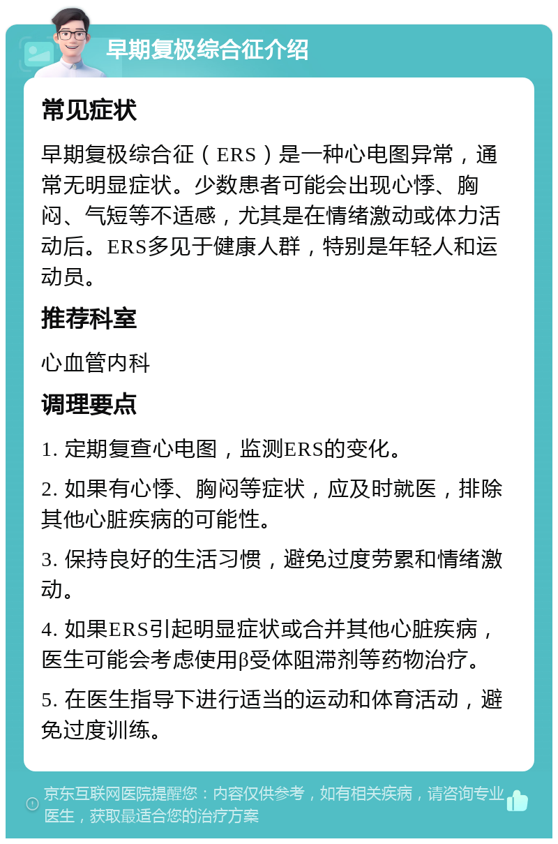 早期复极综合征介绍 常见症状 早期复极综合征（ERS）是一种心电图异常，通常无明显症状。少数患者可能会出现心悸、胸闷、气短等不适感，尤其是在情绪激动或体力活动后。ERS多见于健康人群，特别是年轻人和运动员。 推荐科室 心血管内科 调理要点 1. 定期复查心电图，监测ERS的变化。 2. 如果有心悸、胸闷等症状，应及时就医，排除其他心脏疾病的可能性。 3. 保持良好的生活习惯，避免过度劳累和情绪激动。 4. 如果ERS引起明显症状或合并其他心脏疾病，医生可能会考虑使用β受体阻滞剂等药物治疗。 5. 在医生指导下进行适当的运动和体育活动，避免过度训练。