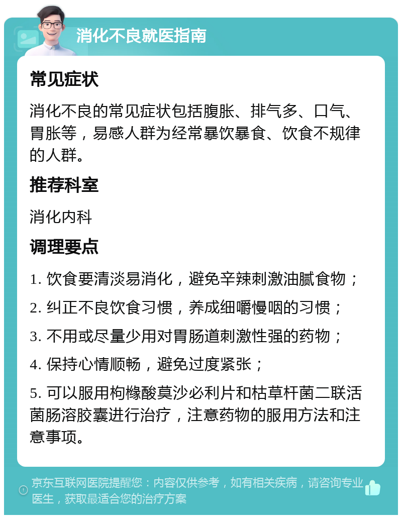 消化不良就医指南 常见症状 消化不良的常见症状包括腹胀、排气多、口气、胃胀等，易感人群为经常暴饮暴食、饮食不规律的人群。 推荐科室 消化内科 调理要点 1. 饮食要清淡易消化，避免辛辣刺激油腻食物； 2. 纠正不良饮食习惯，养成细嚼慢咽的习惯； 3. 不用或尽量少用对胃肠道刺激性强的药物； 4. 保持心情顺畅，避免过度紧张； 5. 可以服用枸橼酸莫沙必利片和枯草杆菌二联活菌肠溶胶囊进行治疗，注意药物的服用方法和注意事项。