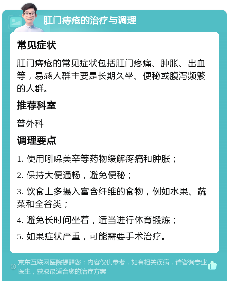 肛门痔疮的治疗与调理 常见症状 肛门痔疮的常见症状包括肛门疼痛、肿胀、出血等，易感人群主要是长期久坐、便秘或腹泻频繁的人群。 推荐科室 普外科 调理要点 1. 使用吲哚美辛等药物缓解疼痛和肿胀； 2. 保持大便通畅，避免便秘； 3. 饮食上多摄入富含纤维的食物，例如水果、蔬菜和全谷类； 4. 避免长时间坐着，适当进行体育锻炼； 5. 如果症状严重，可能需要手术治疗。