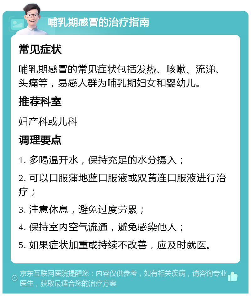 哺乳期感冒的治疗指南 常见症状 哺乳期感冒的常见症状包括发热、咳嗽、流涕、头痛等，易感人群为哺乳期妇女和婴幼儿。 推荐科室 妇产科或儿科 调理要点 1. 多喝温开水，保持充足的水分摄入； 2. 可以口服蒲地蓝口服液或双黄连口服液进行治疗； 3. 注意休息，避免过度劳累； 4. 保持室内空气流通，避免感染他人； 5. 如果症状加重或持续不改善，应及时就医。