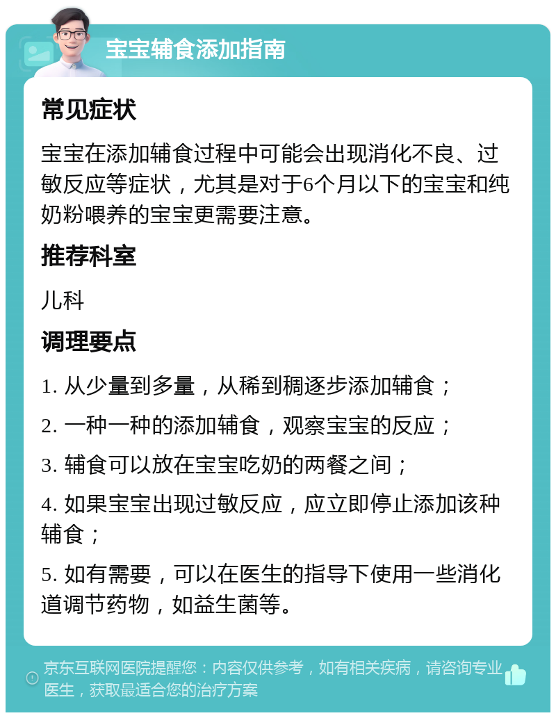 宝宝辅食添加指南 常见症状 宝宝在添加辅食过程中可能会出现消化不良、过敏反应等症状，尤其是对于6个月以下的宝宝和纯奶粉喂养的宝宝更需要注意。 推荐科室 儿科 调理要点 1. 从少量到多量，从稀到稠逐步添加辅食； 2. 一种一种的添加辅食，观察宝宝的反应； 3. 辅食可以放在宝宝吃奶的两餐之间； 4. 如果宝宝出现过敏反应，应立即停止添加该种辅食； 5. 如有需要，可以在医生的指导下使用一些消化道调节药物，如益生菌等。