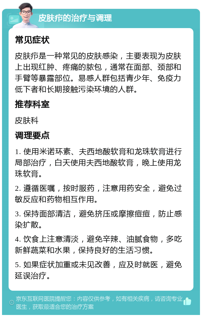 皮肤疖的治疗与调理 常见症状 皮肤疖是一种常见的皮肤感染，主要表现为皮肤上出现红肿、疼痛的脓包，通常在面部、颈部和手臂等暴露部位。易感人群包括青少年、免疫力低下者和长期接触污染环境的人群。 推荐科室 皮肤科 调理要点 1. 使用米诺环素、夫西地酸软膏和龙珠软膏进行局部治疗，白天使用夫西地酸软膏，晚上使用龙珠软膏。 2. 遵循医嘱，按时服药，注意用药安全，避免过敏反应和药物相互作用。 3. 保持面部清洁，避免挤压或摩擦痘痘，防止感染扩散。 4. 饮食上注意清淡，避免辛辣、油腻食物，多吃新鲜蔬菜和水果，保持良好的生活习惯。 5. 如果症状加重或未见改善，应及时就医，避免延误治疗。