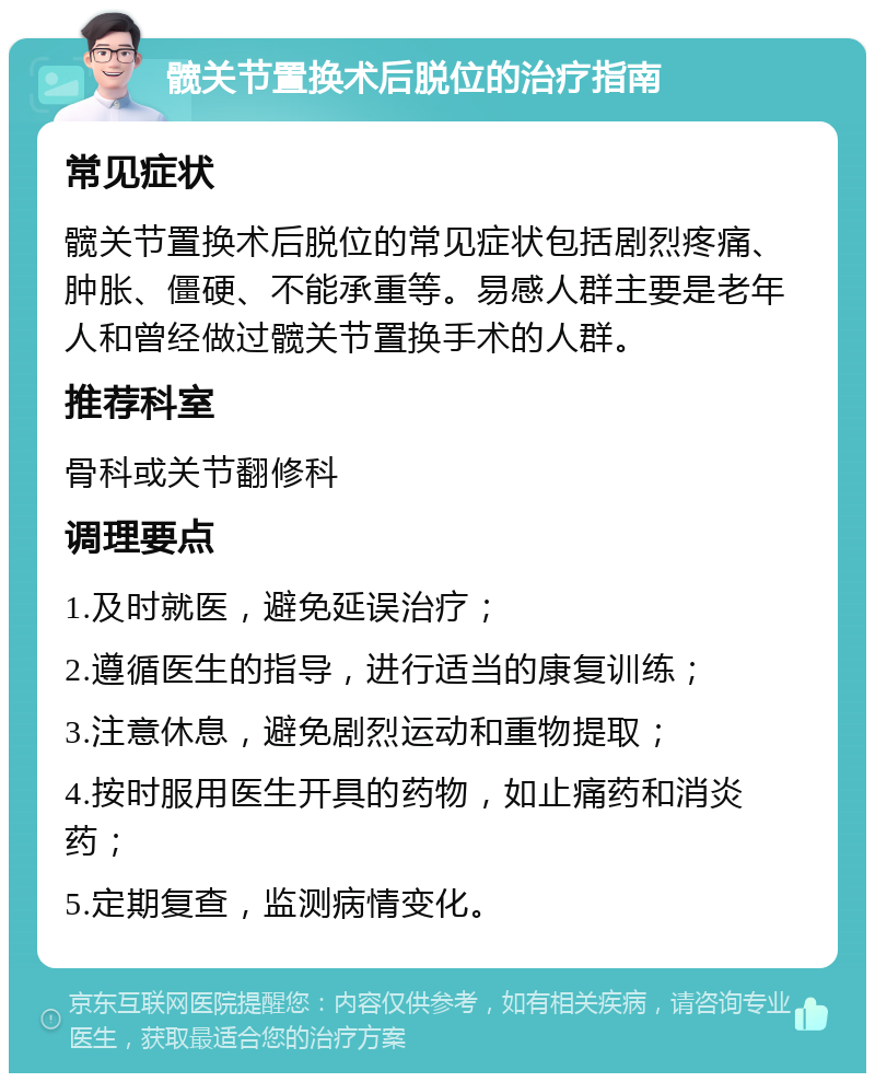 髋关节置换术后脱位的治疗指南 常见症状 髋关节置换术后脱位的常见症状包括剧烈疼痛、肿胀、僵硬、不能承重等。易感人群主要是老年人和曾经做过髋关节置换手术的人群。 推荐科室 骨科或关节翻修科 调理要点 1.及时就医，避免延误治疗； 2.遵循医生的指导，进行适当的康复训练； 3.注意休息，避免剧烈运动和重物提取； 4.按时服用医生开具的药物，如止痛药和消炎药； 5.定期复查，监测病情变化。