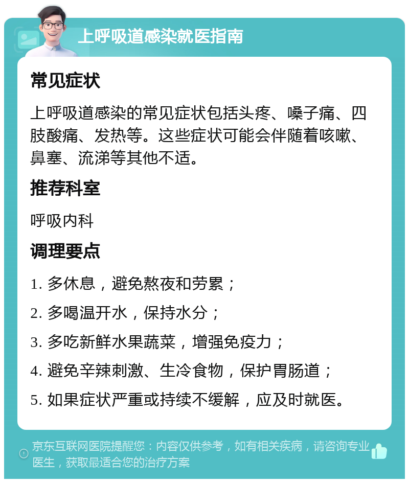 上呼吸道感染就医指南 常见症状 上呼吸道感染的常见症状包括头疼、嗓子痛、四肢酸痛、发热等。这些症状可能会伴随着咳嗽、鼻塞、流涕等其他不适。 推荐科室 呼吸内科 调理要点 1. 多休息，避免熬夜和劳累； 2. 多喝温开水，保持水分； 3. 多吃新鲜水果蔬菜，增强免疫力； 4. 避免辛辣刺激、生冷食物，保护胃肠道； 5. 如果症状严重或持续不缓解，应及时就医。