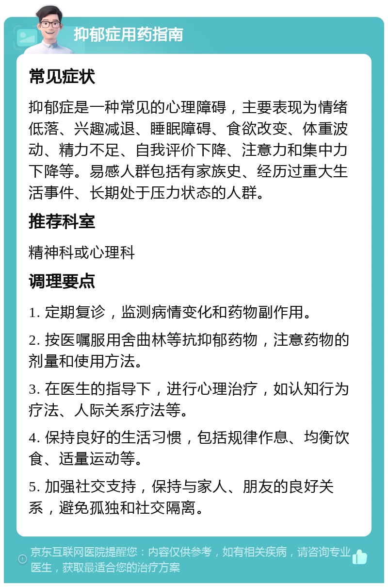 抑郁症用药指南 常见症状 抑郁症是一种常见的心理障碍，主要表现为情绪低落、兴趣减退、睡眠障碍、食欲改变、体重波动、精力不足、自我评价下降、注意力和集中力下降等。易感人群包括有家族史、经历过重大生活事件、长期处于压力状态的人群。 推荐科室 精神科或心理科 调理要点 1. 定期复诊，监测病情变化和药物副作用。 2. 按医嘱服用舍曲林等抗抑郁药物，注意药物的剂量和使用方法。 3. 在医生的指导下，进行心理治疗，如认知行为疗法、人际关系疗法等。 4. 保持良好的生活习惯，包括规律作息、均衡饮食、适量运动等。 5. 加强社交支持，保持与家人、朋友的良好关系，避免孤独和社交隔离。