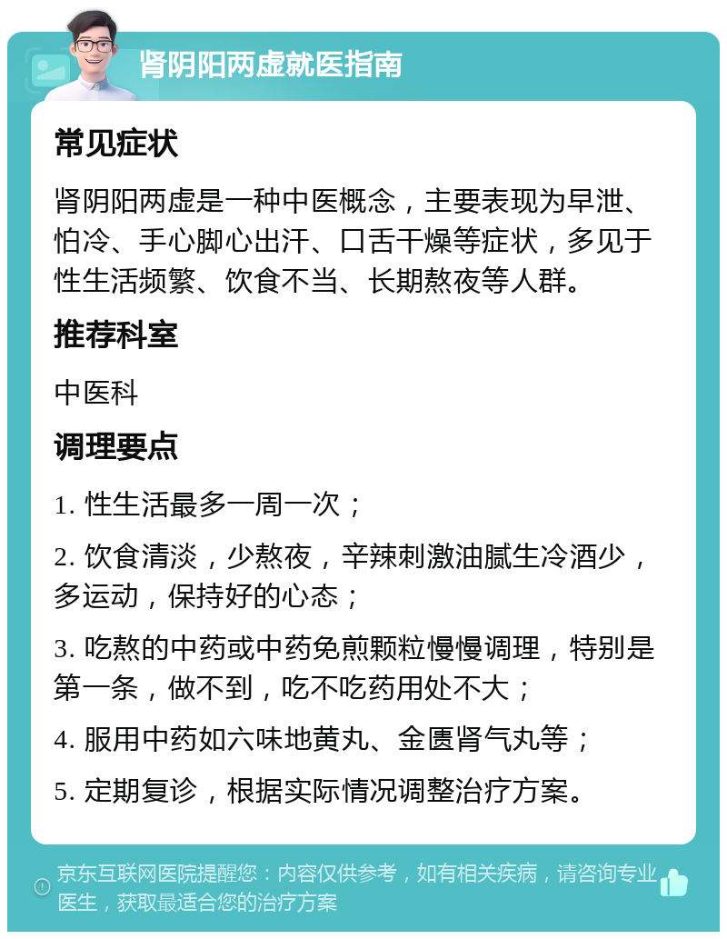 肾阴阳两虚就医指南 常见症状 肾阴阳两虚是一种中医概念，主要表现为早泄、怕冷、手心脚心出汗、口舌干燥等症状，多见于性生活频繁、饮食不当、长期熬夜等人群。 推荐科室 中医科 调理要点 1. 性生活最多一周一次； 2. 饮食清淡，少熬夜，辛辣刺激油腻生冷酒少，多运动，保持好的心态； 3. 吃熬的中药或中药免煎颗粒慢慢调理，特别是第一条，做不到，吃不吃药用处不大； 4. 服用中药如六味地黄丸、金匮肾气丸等； 5. 定期复诊，根据实际情况调整治疗方案。