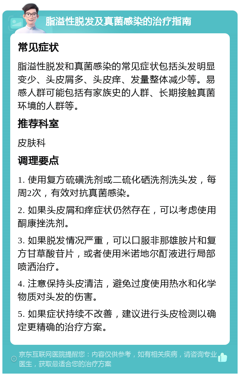 脂溢性脱发及真菌感染的治疗指南 常见症状 脂溢性脱发和真菌感染的常见症状包括头发明显变少、头皮屑多、头皮痒、发量整体减少等。易感人群可能包括有家族史的人群、长期接触真菌环境的人群等。 推荐科室 皮肤科 调理要点 1. 使用复方硫磺洗剂或二硫化硒洗剂洗头发，每周2次，有效对抗真菌感染。 2. 如果头皮屑和痒症状仍然存在，可以考虑使用酮康挫洗剂。 3. 如果脱发情况严重，可以口服非那雄胺片和复方甘草酸苷片，或者使用米诺地尔酊液进行局部喷洒治疗。 4. 注意保持头皮清洁，避免过度使用热水和化学物质对头发的伤害。 5. 如果症状持续不改善，建议进行头皮检测以确定更精确的治疗方案。