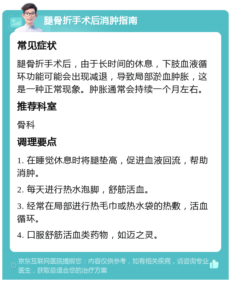 腿骨折手术后消肿指南 常见症状 腿骨折手术后，由于长时间的休息，下肢血液循环功能可能会出现减退，导致局部淤血肿胀，这是一种正常现象。肿胀通常会持续一个月左右。 推荐科室 骨科 调理要点 1. 在睡觉休息时将腿垫高，促进血液回流，帮助消肿。 2. 每天进行热水泡脚，舒筋活血。 3. 经常在局部进行热毛巾或热水袋的热敷，活血循环。 4. 口服舒筋活血类药物，如迈之灵。