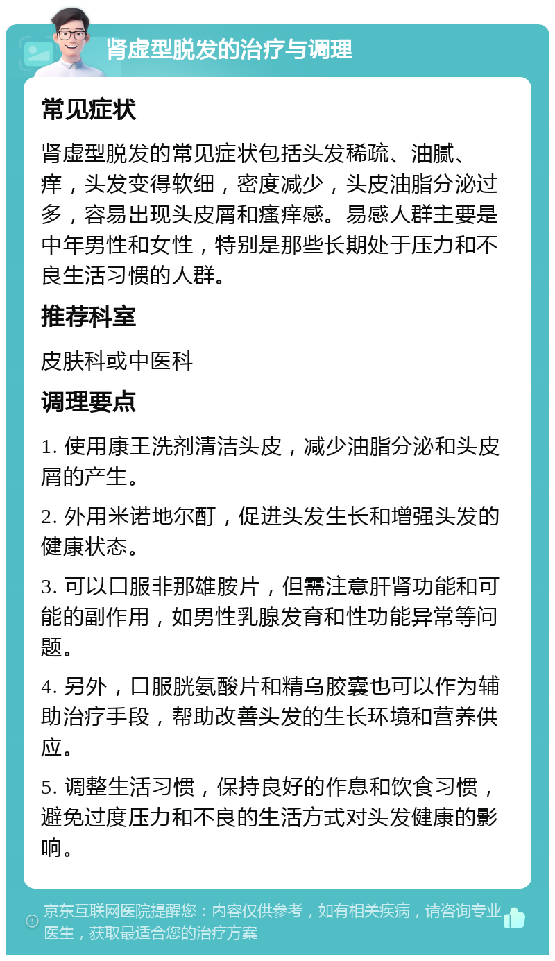 肾虚型脱发的治疗与调理 常见症状 肾虚型脱发的常见症状包括头发稀疏、油腻、痒，头发变得软细，密度减少，头皮油脂分泌过多，容易出现头皮屑和瘙痒感。易感人群主要是中年男性和女性，特别是那些长期处于压力和不良生活习惯的人群。 推荐科室 皮肤科或中医科 调理要点 1. 使用康王洗剂清洁头皮，减少油脂分泌和头皮屑的产生。 2. 外用米诺地尔酊，促进头发生长和增强头发的健康状态。 3. 可以口服非那雄胺片，但需注意肝肾功能和可能的副作用，如男性乳腺发育和性功能异常等问题。 4. 另外，口服胱氨酸片和精乌胶囊也可以作为辅助治疗手段，帮助改善头发的生长环境和营养供应。 5. 调整生活习惯，保持良好的作息和饮食习惯，避免过度压力和不良的生活方式对头发健康的影响。