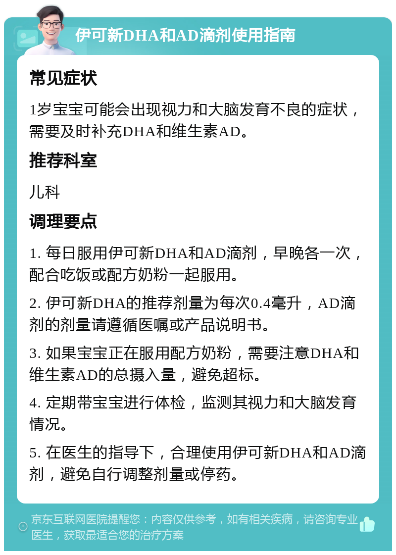 伊可新DHA和AD滴剂使用指南 常见症状 1岁宝宝可能会出现视力和大脑发育不良的症状，需要及时补充DHA和维生素AD。 推荐科室 儿科 调理要点 1. 每日服用伊可新DHA和AD滴剂，早晚各一次，配合吃饭或配方奶粉一起服用。 2. 伊可新DHA的推荐剂量为每次0.4毫升，AD滴剂的剂量请遵循医嘱或产品说明书。 3. 如果宝宝正在服用配方奶粉，需要注意DHA和维生素AD的总摄入量，避免超标。 4. 定期带宝宝进行体检，监测其视力和大脑发育情况。 5. 在医生的指导下，合理使用伊可新DHA和AD滴剂，避免自行调整剂量或停药。