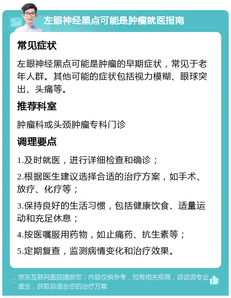 左眼神经黑点可能是肿瘤就医指南 常见症状 左眼神经黑点可能是肿瘤的早期症状，常见于老年人群。其他可能的症状包括视力模糊、眼球突出、头痛等。 推荐科室 肿瘤科或头颈肿瘤专科门诊 调理要点 1.及时就医，进行详细检查和确诊； 2.根据医生建议选择合适的治疗方案，如手术、放疗、化疗等； 3.保持良好的生活习惯，包括健康饮食、适量运动和充足休息； 4.按医嘱服用药物，如止痛药、抗生素等； 5.定期复查，监测病情变化和治疗效果。