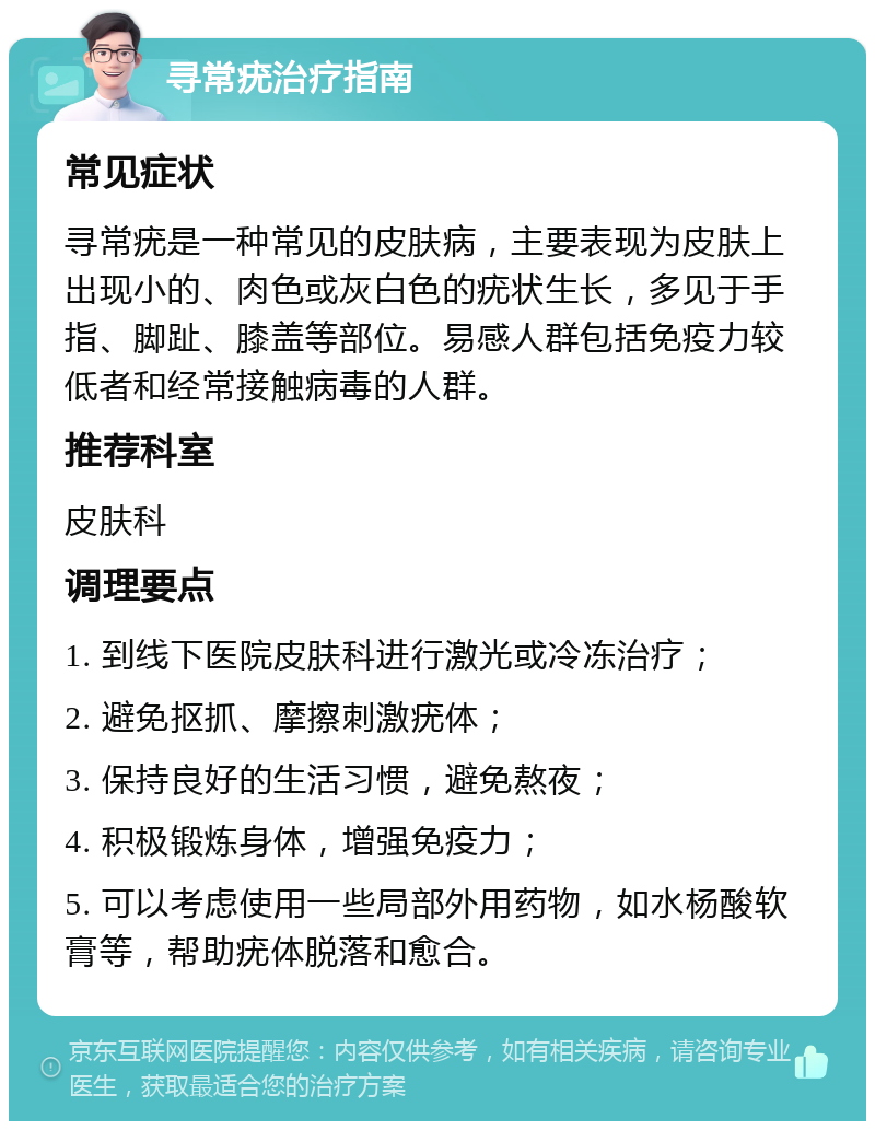 寻常疣治疗指南 常见症状 寻常疣是一种常见的皮肤病，主要表现为皮肤上出现小的、肉色或灰白色的疣状生长，多见于手指、脚趾、膝盖等部位。易感人群包括免疫力较低者和经常接触病毒的人群。 推荐科室 皮肤科 调理要点 1. 到线下医院皮肤科进行激光或冷冻治疗； 2. 避免抠抓、摩擦刺激疣体； 3. 保持良好的生活习惯，避免熬夜； 4. 积极锻炼身体，增强免疫力； 5. 可以考虑使用一些局部外用药物，如水杨酸软膏等，帮助疣体脱落和愈合。