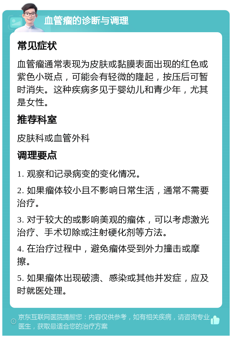 血管瘤的诊断与调理 常见症状 血管瘤通常表现为皮肤或黏膜表面出现的红色或紫色小斑点，可能会有轻微的隆起，按压后可暂时消失。这种疾病多见于婴幼儿和青少年，尤其是女性。 推荐科室 皮肤科或血管外科 调理要点 1. 观察和记录病变的变化情况。 2. 如果瘤体较小且不影响日常生活，通常不需要治疗。 3. 对于较大的或影响美观的瘤体，可以考虑激光治疗、手术切除或注射硬化剂等方法。 4. 在治疗过程中，避免瘤体受到外力撞击或摩擦。 5. 如果瘤体出现破溃、感染或其他并发症，应及时就医处理。