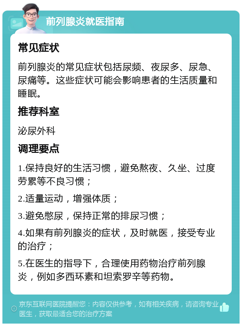 前列腺炎就医指南 常见症状 前列腺炎的常见症状包括尿频、夜尿多、尿急、尿痛等。这些症状可能会影响患者的生活质量和睡眠。 推荐科室 泌尿外科 调理要点 1.保持良好的生活习惯，避免熬夜、久坐、过度劳累等不良习惯； 2.适量运动，增强体质； 3.避免憋尿，保持正常的排尿习惯； 4.如果有前列腺炎的症状，及时就医，接受专业的治疗； 5.在医生的指导下，合理使用药物治疗前列腺炎，例如多西环素和坦索罗辛等药物。