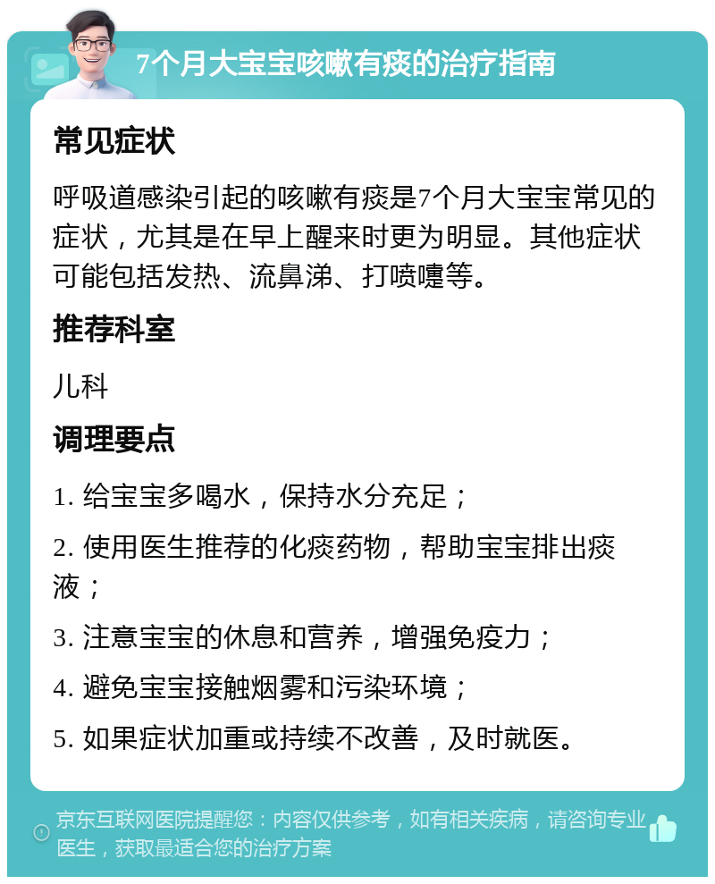 7个月大宝宝咳嗽有痰的治疗指南 常见症状 呼吸道感染引起的咳嗽有痰是7个月大宝宝常见的症状，尤其是在早上醒来时更为明显。其他症状可能包括发热、流鼻涕、打喷嚏等。 推荐科室 儿科 调理要点 1. 给宝宝多喝水，保持水分充足； 2. 使用医生推荐的化痰药物，帮助宝宝排出痰液； 3. 注意宝宝的休息和营养，增强免疫力； 4. 避免宝宝接触烟雾和污染环境； 5. 如果症状加重或持续不改善，及时就医。