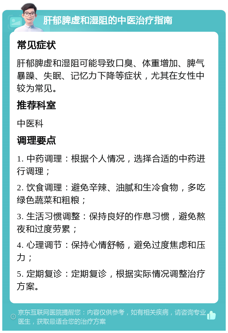 肝郁脾虚和湿阻的中医治疗指南 常见症状 肝郁脾虚和湿阻可能导致口臭、体重增加、脾气暴躁、失眠、记忆力下降等症状，尤其在女性中较为常见。 推荐科室 中医科 调理要点 1. 中药调理：根据个人情况，选择合适的中药进行调理； 2. 饮食调理：避免辛辣、油腻和生冷食物，多吃绿色蔬菜和粗粮； 3. 生活习惯调整：保持良好的作息习惯，避免熬夜和过度劳累； 4. 心理调节：保持心情舒畅，避免过度焦虑和压力； 5. 定期复诊：定期复诊，根据实际情况调整治疗方案。