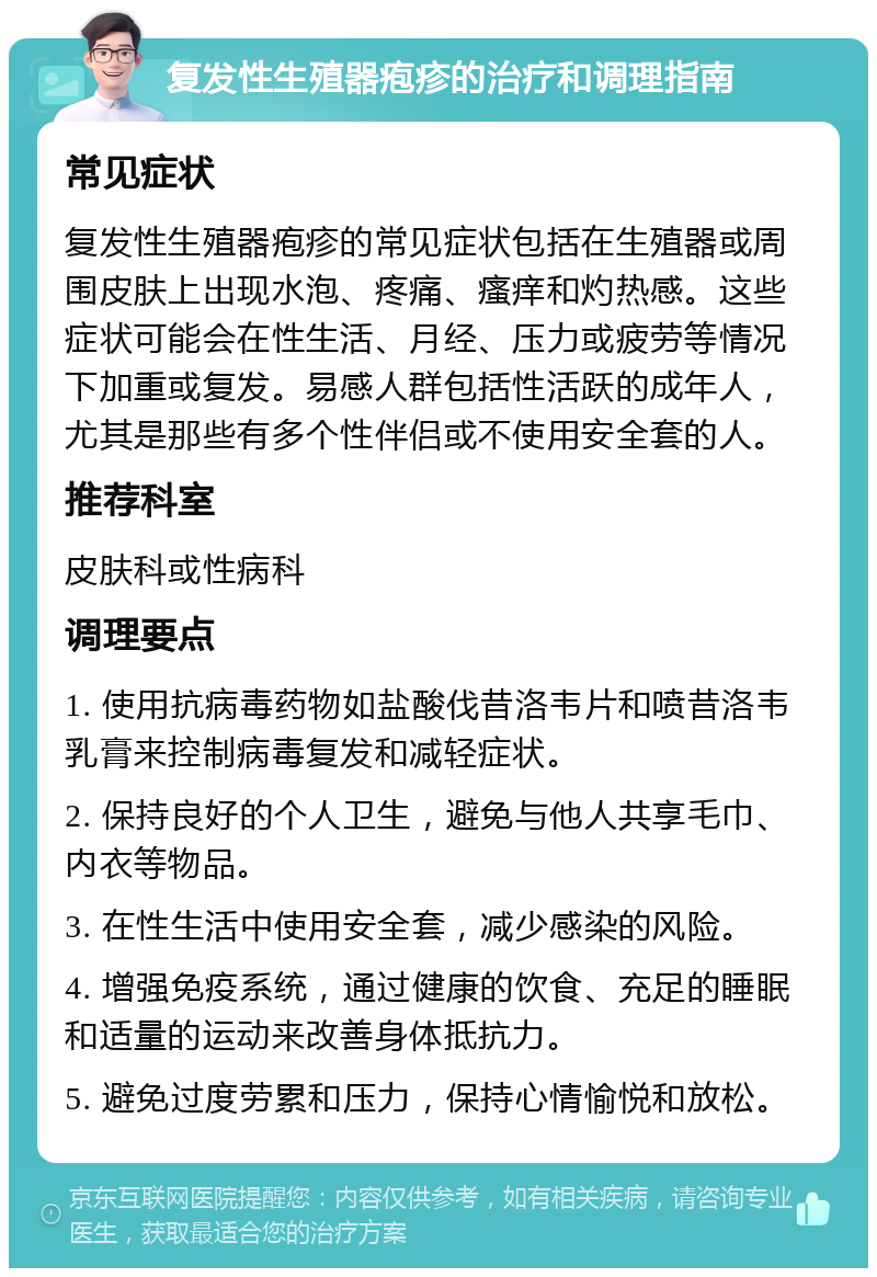 复发性生殖器疱疹的治疗和调理指南 常见症状 复发性生殖器疱疹的常见症状包括在生殖器或周围皮肤上出现水泡、疼痛、瘙痒和灼热感。这些症状可能会在性生活、月经、压力或疲劳等情况下加重或复发。易感人群包括性活跃的成年人，尤其是那些有多个性伴侣或不使用安全套的人。 推荐科室 皮肤科或性病科 调理要点 1. 使用抗病毒药物如盐酸伐昔洛韦片和喷昔洛韦乳膏来控制病毒复发和减轻症状。 2. 保持良好的个人卫生，避免与他人共享毛巾、内衣等物品。 3. 在性生活中使用安全套，减少感染的风险。 4. 增强免疫系统，通过健康的饮食、充足的睡眠和适量的运动来改善身体抵抗力。 5. 避免过度劳累和压力，保持心情愉悦和放松。