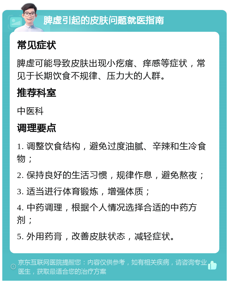 脾虚引起的皮肤问题就医指南 常见症状 脾虚可能导致皮肤出现小疙瘩、痒感等症状，常见于长期饮食不规律、压力大的人群。 推荐科室 中医科 调理要点 1. 调整饮食结构，避免过度油腻、辛辣和生冷食物； 2. 保持良好的生活习惯，规律作息，避免熬夜； 3. 适当进行体育锻炼，增强体质； 4. 中药调理，根据个人情况选择合适的中药方剂； 5. 外用药膏，改善皮肤状态，减轻症状。