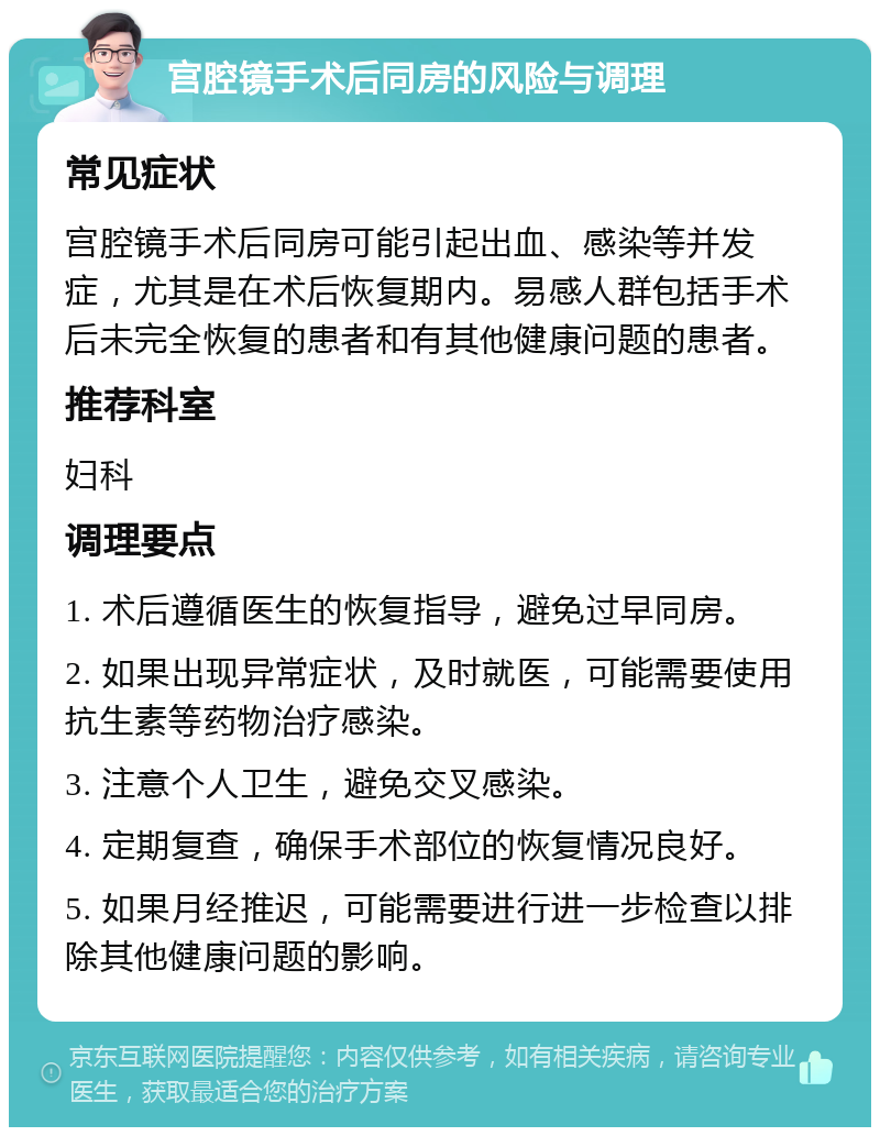 宫腔镜手术后同房的风险与调理 常见症状 宫腔镜手术后同房可能引起出血、感染等并发症，尤其是在术后恢复期内。易感人群包括手术后未完全恢复的患者和有其他健康问题的患者。 推荐科室 妇科 调理要点 1. 术后遵循医生的恢复指导，避免过早同房。 2. 如果出现异常症状，及时就医，可能需要使用抗生素等药物治疗感染。 3. 注意个人卫生，避免交叉感染。 4. 定期复查，确保手术部位的恢复情况良好。 5. 如果月经推迟，可能需要进行进一步检查以排除其他健康问题的影响。