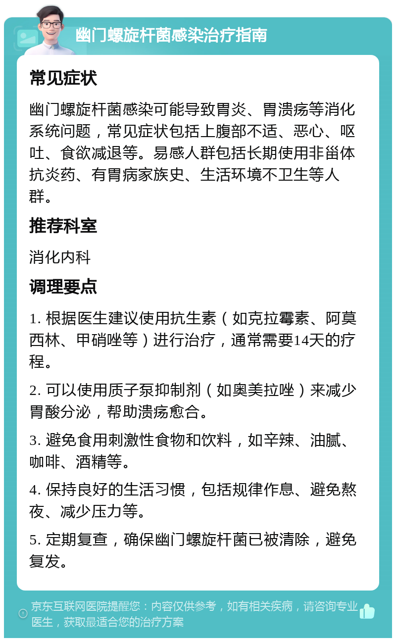 幽门螺旋杆菌感染治疗指南 常见症状 幽门螺旋杆菌感染可能导致胃炎、胃溃疡等消化系统问题，常见症状包括上腹部不适、恶心、呕吐、食欲减退等。易感人群包括长期使用非甾体抗炎药、有胃病家族史、生活环境不卫生等人群。 推荐科室 消化内科 调理要点 1. 根据医生建议使用抗生素（如克拉霉素、阿莫西林、甲硝唑等）进行治疗，通常需要14天的疗程。 2. 可以使用质子泵抑制剂（如奥美拉唑）来减少胃酸分泌，帮助溃疡愈合。 3. 避免食用刺激性食物和饮料，如辛辣、油腻、咖啡、酒精等。 4. 保持良好的生活习惯，包括规律作息、避免熬夜、减少压力等。 5. 定期复查，确保幽门螺旋杆菌已被清除，避免复发。