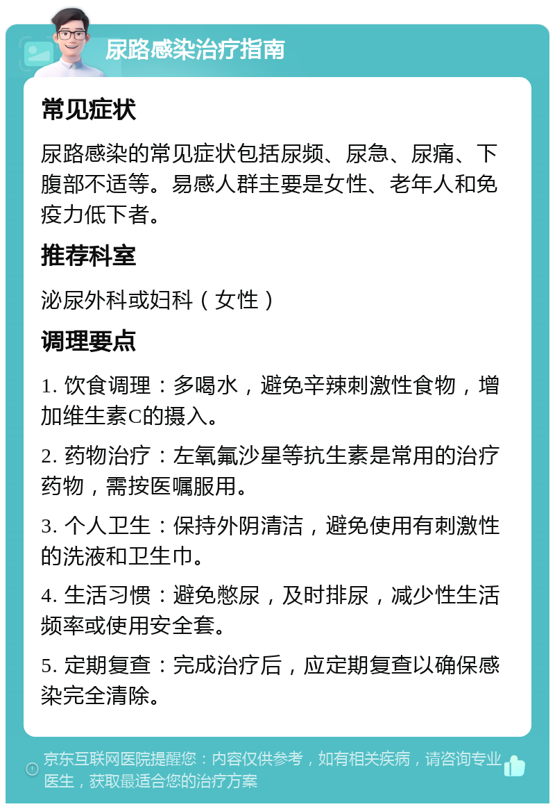 尿路感染治疗指南 常见症状 尿路感染的常见症状包括尿频、尿急、尿痛、下腹部不适等。易感人群主要是女性、老年人和免疫力低下者。 推荐科室 泌尿外科或妇科（女性） 调理要点 1. 饮食调理：多喝水，避免辛辣刺激性食物，增加维生素C的摄入。 2. 药物治疗：左氧氟沙星等抗生素是常用的治疗药物，需按医嘱服用。 3. 个人卫生：保持外阴清洁，避免使用有刺激性的洗液和卫生巾。 4. 生活习惯：避免憋尿，及时排尿，减少性生活频率或使用安全套。 5. 定期复查：完成治疗后，应定期复查以确保感染完全清除。