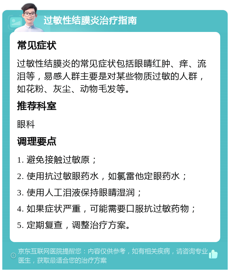 过敏性结膜炎治疗指南 常见症状 过敏性结膜炎的常见症状包括眼睛红肿、痒、流泪等，易感人群主要是对某些物质过敏的人群，如花粉、灰尘、动物毛发等。 推荐科室 眼科 调理要点 1. 避免接触过敏原； 2. 使用抗过敏眼药水，如氯雷他定眼药水； 3. 使用人工泪液保持眼睛湿润； 4. 如果症状严重，可能需要口服抗过敏药物； 5. 定期复查，调整治疗方案。