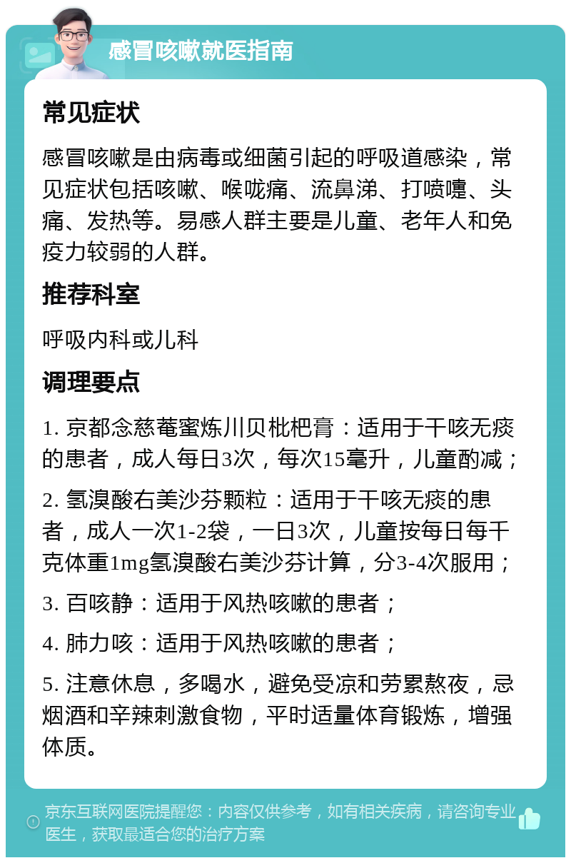 感冒咳嗽就医指南 常见症状 感冒咳嗽是由病毒或细菌引起的呼吸道感染，常见症状包括咳嗽、喉咙痛、流鼻涕、打喷嚏、头痛、发热等。易感人群主要是儿童、老年人和免疫力较弱的人群。 推荐科室 呼吸内科或儿科 调理要点 1. 京都念慈菴蜜炼川贝枇杷膏：适用于干咳无痰的患者，成人每日3次，每次15毫升，儿童酌减； 2. 氢溴酸右美沙芬颗粒：适用于干咳无痰的患者，成人一次1-2袋，一日3次，儿童按每日每千克体重1mg氢溴酸右美沙芬计算，分3-4次服用； 3. 百咳静：适用于风热咳嗽的患者； 4. 肺力咳：适用于风热咳嗽的患者； 5. 注意休息，多喝水，避免受凉和劳累熬夜，忌烟酒和辛辣刺激食物，平时适量体育锻炼，增强体质。