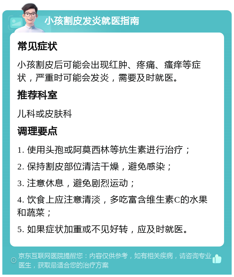 小孩割皮发炎就医指南 常见症状 小孩割皮后可能会出现红肿、疼痛、瘙痒等症状，严重时可能会发炎，需要及时就医。 推荐科室 儿科或皮肤科 调理要点 1. 使用头孢或阿莫西林等抗生素进行治疗； 2. 保持割皮部位清洁干燥，避免感染； 3. 注意休息，避免剧烈运动； 4. 饮食上应注意清淡，多吃富含维生素C的水果和蔬菜； 5. 如果症状加重或不见好转，应及时就医。