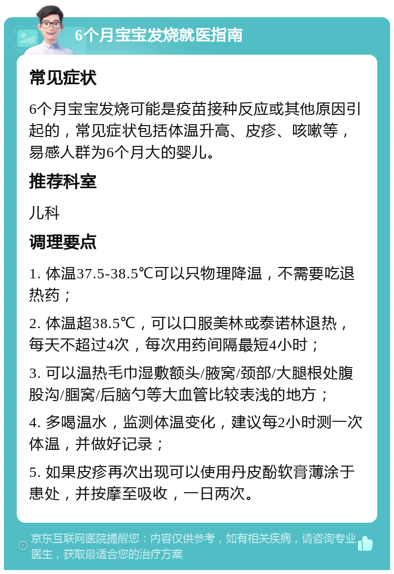 6个月宝宝发烧就医指南 常见症状 6个月宝宝发烧可能是疫苗接种反应或其他原因引起的，常见症状包括体温升高、皮疹、咳嗽等，易感人群为6个月大的婴儿。 推荐科室 儿科 调理要点 1. 体温37.5-38.5℃可以只物理降温，不需要吃退热药； 2. 体温超38.5℃，可以口服美林或泰诺林退热，每天不超过4次，每次用药间隔最短4小时； 3. 可以温热毛巾湿敷额头/腋窝/颈部/大腿根处腹股沟/腘窝/后脑勺等大血管比较表浅的地方； 4. 多喝温水，监测体温变化，建议每2小时测一次体温，并做好记录； 5. 如果皮疹再次出现可以使用丹皮酚软膏薄涂于患处，并按摩至吸收，一日两次。