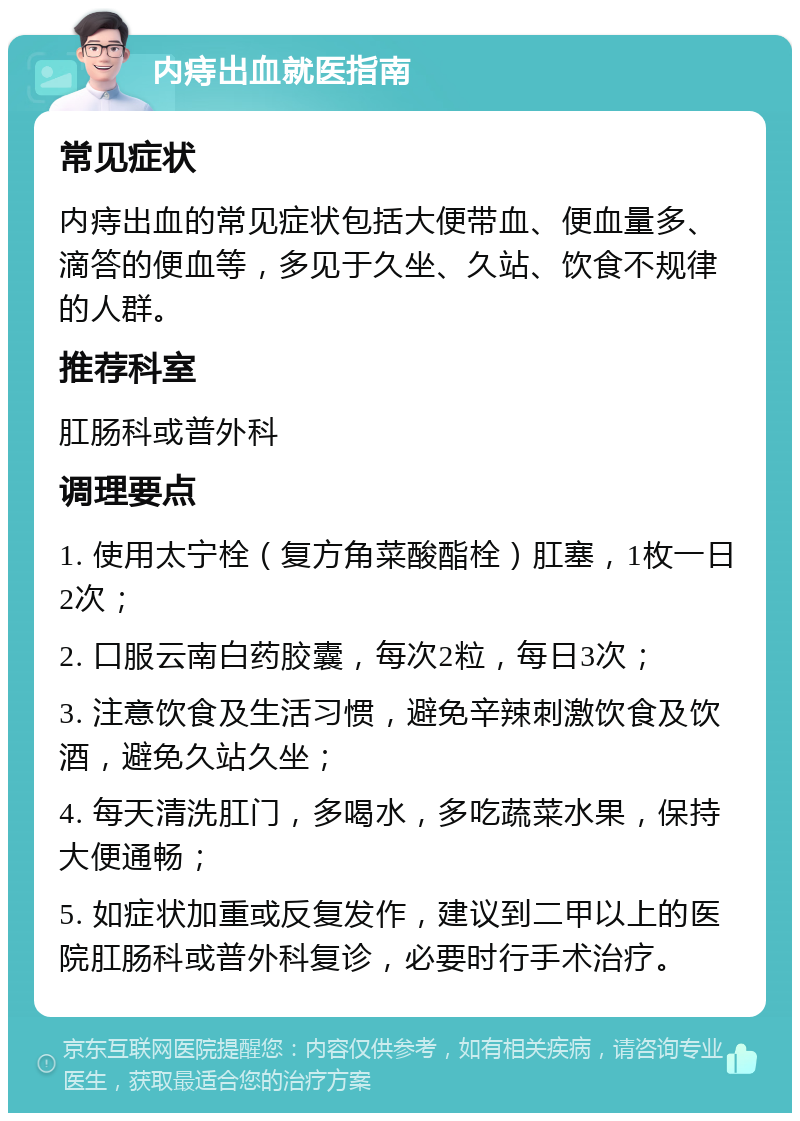 内痔出血就医指南 常见症状 内痔出血的常见症状包括大便带血、便血量多、滴答的便血等，多见于久坐、久站、饮食不规律的人群。 推荐科室 肛肠科或普外科 调理要点 1. 使用太宁栓（复方角菜酸酯栓）肛塞，1枚一日2次； 2. 口服云南白药胶囊，每次2粒，每日3次； 3. 注意饮食及生活习惯，避免辛辣刺激饮食及饮酒，避免久站久坐； 4. 每天清洗肛门，多喝水，多吃蔬菜水果，保持大便通畅； 5. 如症状加重或反复发作，建议到二甲以上的医院肛肠科或普外科复诊，必要时行手术治疗。