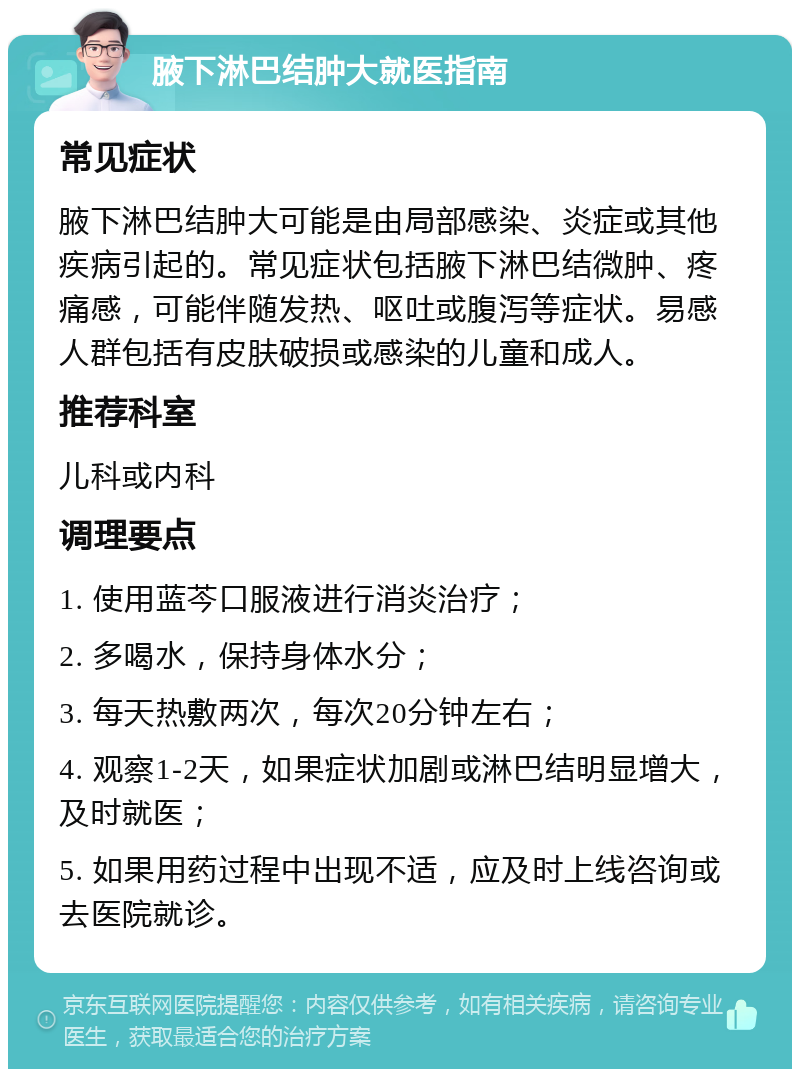 腋下淋巴结肿大就医指南 常见症状 腋下淋巴结肿大可能是由局部感染、炎症或其他疾病引起的。常见症状包括腋下淋巴结微肿、疼痛感，可能伴随发热、呕吐或腹泻等症状。易感人群包括有皮肤破损或感染的儿童和成人。 推荐科室 儿科或内科 调理要点 1. 使用蓝芩口服液进行消炎治疗； 2. 多喝水，保持身体水分； 3. 每天热敷两次，每次20分钟左右； 4. 观察1-2天，如果症状加剧或淋巴结明显增大，及时就医； 5. 如果用药过程中出现不适，应及时上线咨询或去医院就诊。