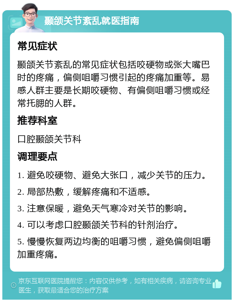 颞颌关节紊乱就医指南 常见症状 颞颌关节紊乱的常见症状包括咬硬物或张大嘴巴时的疼痛，偏侧咀嚼习惯引起的疼痛加重等。易感人群主要是长期咬硬物、有偏侧咀嚼习惯或经常托腮的人群。 推荐科室 口腔颞颌关节科 调理要点 1. 避免咬硬物、避免大张口，减少关节的压力。 2. 局部热敷，缓解疼痛和不适感。 3. 注意保暖，避免天气寒冷对关节的影响。 4. 可以考虑口腔颞颌关节科的针剂治疗。 5. 慢慢恢复两边均衡的咀嚼习惯，避免偏侧咀嚼加重疼痛。