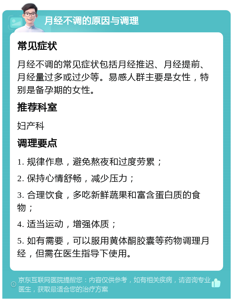 月经不调的原因与调理 常见症状 月经不调的常见症状包括月经推迟、月经提前、月经量过多或过少等。易感人群主要是女性，特别是备孕期的女性。 推荐科室 妇产科 调理要点 1. 规律作息，避免熬夜和过度劳累； 2. 保持心情舒畅，减少压力； 3. 合理饮食，多吃新鲜蔬果和富含蛋白质的食物； 4. 适当运动，增强体质； 5. 如有需要，可以服用黄体酮胶囊等药物调理月经，但需在医生指导下使用。