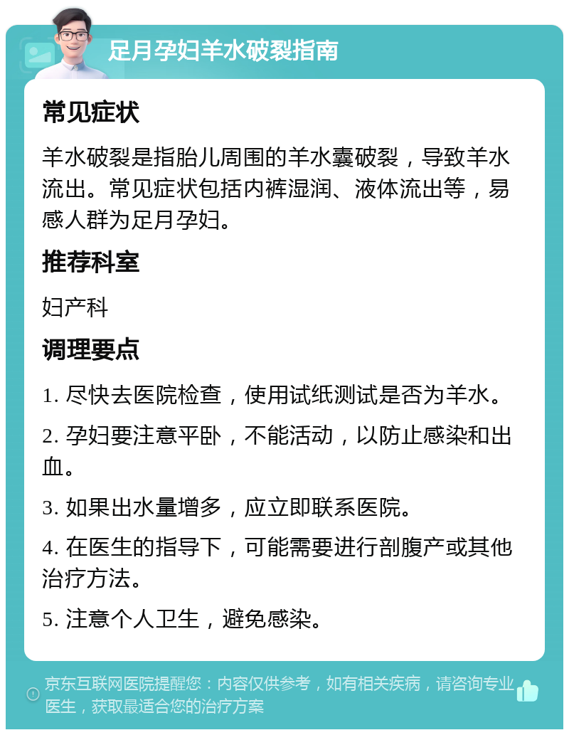 足月孕妇羊水破裂指南 常见症状 羊水破裂是指胎儿周围的羊水囊破裂，导致羊水流出。常见症状包括内裤湿润、液体流出等，易感人群为足月孕妇。 推荐科室 妇产科 调理要点 1. 尽快去医院检查，使用试纸测试是否为羊水。 2. 孕妇要注意平卧，不能活动，以防止感染和出血。 3. 如果出水量增多，应立即联系医院。 4. 在医生的指导下，可能需要进行剖腹产或其他治疗方法。 5. 注意个人卫生，避免感染。