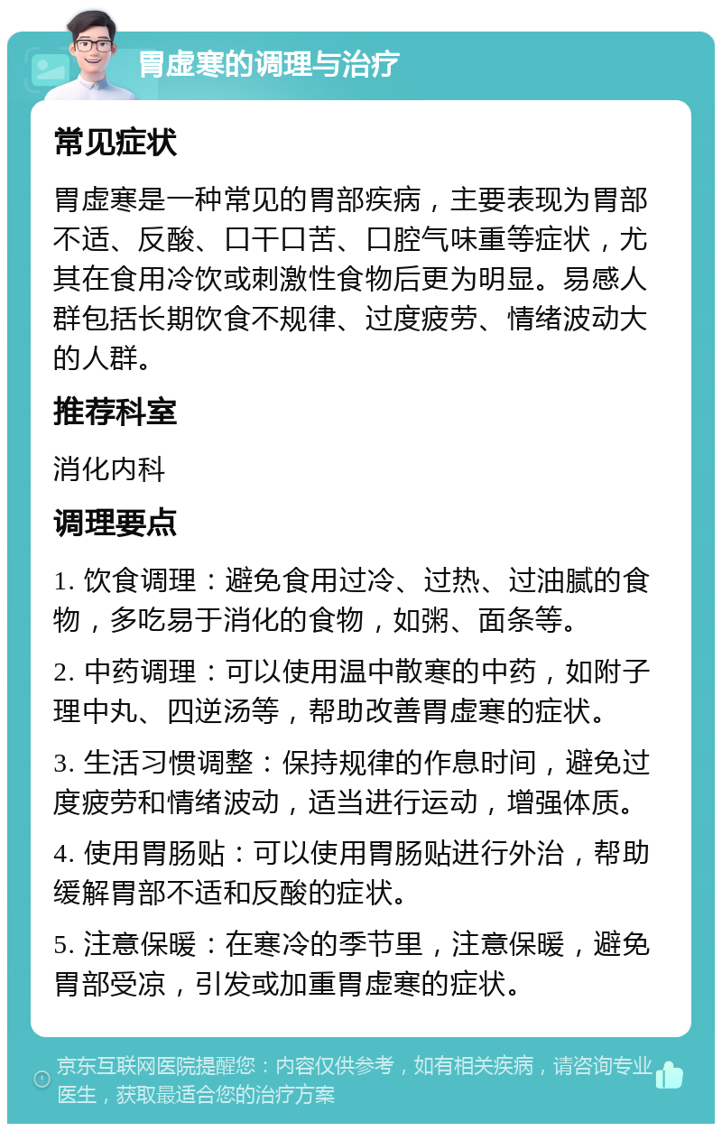 胃虚寒的调理与治疗 常见症状 胃虚寒是一种常见的胃部疾病，主要表现为胃部不适、反酸、口干口苦、口腔气味重等症状，尤其在食用冷饮或刺激性食物后更为明显。易感人群包括长期饮食不规律、过度疲劳、情绪波动大的人群。 推荐科室 消化内科 调理要点 1. 饮食调理：避免食用过冷、过热、过油腻的食物，多吃易于消化的食物，如粥、面条等。 2. 中药调理：可以使用温中散寒的中药，如附子理中丸、四逆汤等，帮助改善胃虚寒的症状。 3. 生活习惯调整：保持规律的作息时间，避免过度疲劳和情绪波动，适当进行运动，增强体质。 4. 使用胃肠贴：可以使用胃肠贴进行外治，帮助缓解胃部不适和反酸的症状。 5. 注意保暖：在寒冷的季节里，注意保暖，避免胃部受凉，引发或加重胃虚寒的症状。