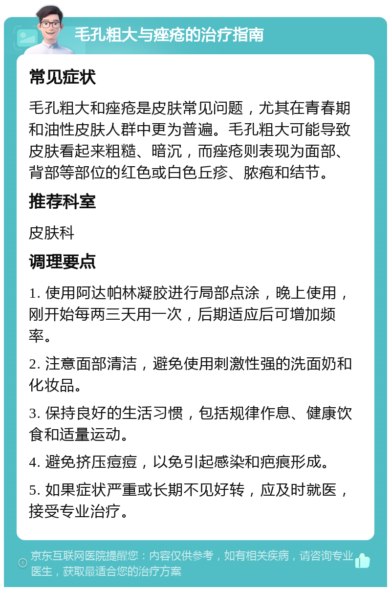 毛孔粗大与痤疮的治疗指南 常见症状 毛孔粗大和痤疮是皮肤常见问题，尤其在青春期和油性皮肤人群中更为普遍。毛孔粗大可能导致皮肤看起来粗糙、暗沉，而痤疮则表现为面部、背部等部位的红色或白色丘疹、脓疱和结节。 推荐科室 皮肤科 调理要点 1. 使用阿达帕林凝胶进行局部点涂，晚上使用，刚开始每两三天用一次，后期适应后可增加频率。 2. 注意面部清洁，避免使用刺激性强的洗面奶和化妆品。 3. 保持良好的生活习惯，包括规律作息、健康饮食和适量运动。 4. 避免挤压痘痘，以免引起感染和疤痕形成。 5. 如果症状严重或长期不见好转，应及时就医，接受专业治疗。