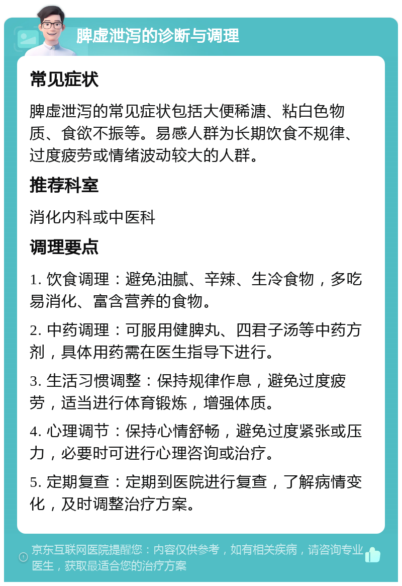 脾虚泄泻的诊断与调理 常见症状 脾虚泄泻的常见症状包括大便稀溏、粘白色物质、食欲不振等。易感人群为长期饮食不规律、过度疲劳或情绪波动较大的人群。 推荐科室 消化内科或中医科 调理要点 1. 饮食调理：避免油腻、辛辣、生冷食物，多吃易消化、富含营养的食物。 2. 中药调理：可服用健脾丸、四君子汤等中药方剂，具体用药需在医生指导下进行。 3. 生活习惯调整：保持规律作息，避免过度疲劳，适当进行体育锻炼，增强体质。 4. 心理调节：保持心情舒畅，避免过度紧张或压力，必要时可进行心理咨询或治疗。 5. 定期复查：定期到医院进行复查，了解病情变化，及时调整治疗方案。