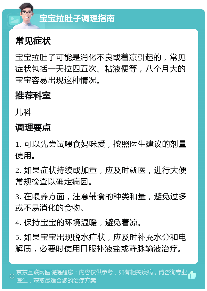 宝宝拉肚子调理指南 常见症状 宝宝拉肚子可能是消化不良或着凉引起的，常见症状包括一天拉四五次、粘液便等，八个月大的宝宝容易出现这种情况。 推荐科室 儿科 调理要点 1. 可以先尝试喂食妈咪爱，按照医生建议的剂量使用。 2. 如果症状持续或加重，应及时就医，进行大便常规检查以确定病因。 3. 在喂养方面，注意辅食的种类和量，避免过多或不易消化的食物。 4. 保持宝宝的环境温暖，避免着凉。 5. 如果宝宝出现脱水症状，应及时补充水分和电解质，必要时使用口服补液盐或静脉输液治疗。