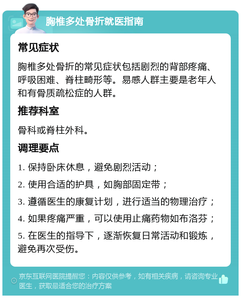 胸椎多处骨折就医指南 常见症状 胸椎多处骨折的常见症状包括剧烈的背部疼痛、呼吸困难、脊柱畸形等。易感人群主要是老年人和有骨质疏松症的人群。 推荐科室 骨科或脊柱外科。 调理要点 1. 保持卧床休息，避免剧烈活动； 2. 使用合适的护具，如胸部固定带； 3. 遵循医生的康复计划，进行适当的物理治疗； 4. 如果疼痛严重，可以使用止痛药物如布洛芬； 5. 在医生的指导下，逐渐恢复日常活动和锻炼，避免再次受伤。