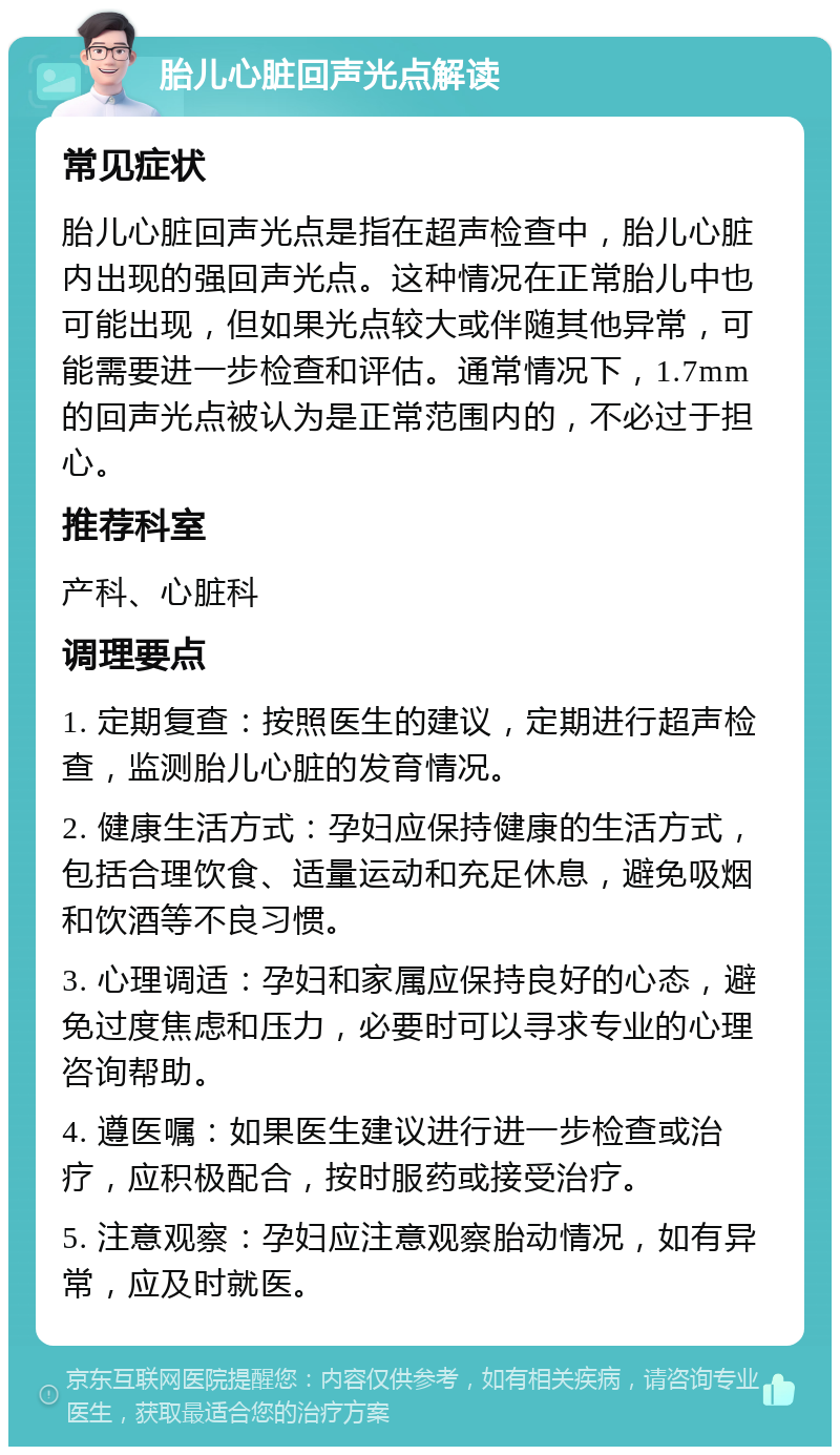 胎儿心脏回声光点解读 常见症状 胎儿心脏回声光点是指在超声检查中，胎儿心脏内出现的强回声光点。这种情况在正常胎儿中也可能出现，但如果光点较大或伴随其他异常，可能需要进一步检查和评估。通常情况下，1.7mm的回声光点被认为是正常范围内的，不必过于担心。 推荐科室 产科、心脏科 调理要点 1. 定期复查：按照医生的建议，定期进行超声检查，监测胎儿心脏的发育情况。 2. 健康生活方式：孕妇应保持健康的生活方式，包括合理饮食、适量运动和充足休息，避免吸烟和饮酒等不良习惯。 3. 心理调适：孕妇和家属应保持良好的心态，避免过度焦虑和压力，必要时可以寻求专业的心理咨询帮助。 4. 遵医嘱：如果医生建议进行进一步检查或治疗，应积极配合，按时服药或接受治疗。 5. 注意观察：孕妇应注意观察胎动情况，如有异常，应及时就医。