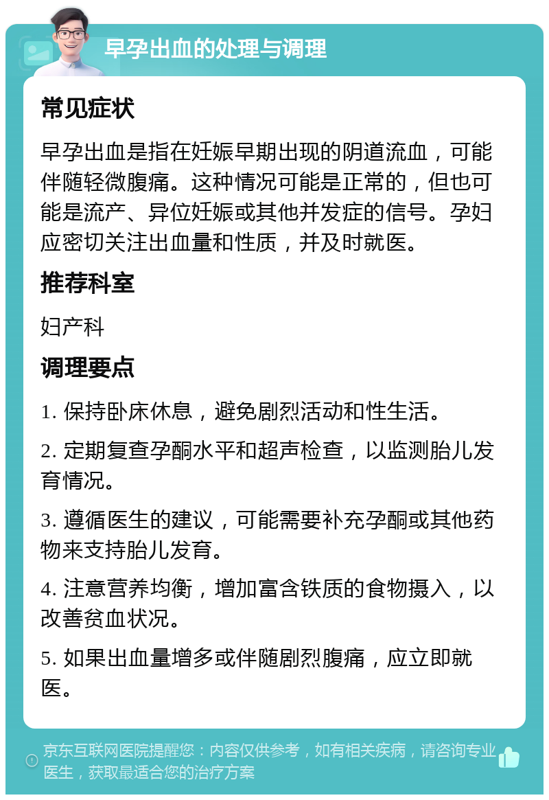 早孕出血的处理与调理 常见症状 早孕出血是指在妊娠早期出现的阴道流血，可能伴随轻微腹痛。这种情况可能是正常的，但也可能是流产、异位妊娠或其他并发症的信号。孕妇应密切关注出血量和性质，并及时就医。 推荐科室 妇产科 调理要点 1. 保持卧床休息，避免剧烈活动和性生活。 2. 定期复查孕酮水平和超声检查，以监测胎儿发育情况。 3. 遵循医生的建议，可能需要补充孕酮或其他药物来支持胎儿发育。 4. 注意营养均衡，增加富含铁质的食物摄入，以改善贫血状况。 5. 如果出血量增多或伴随剧烈腹痛，应立即就医。