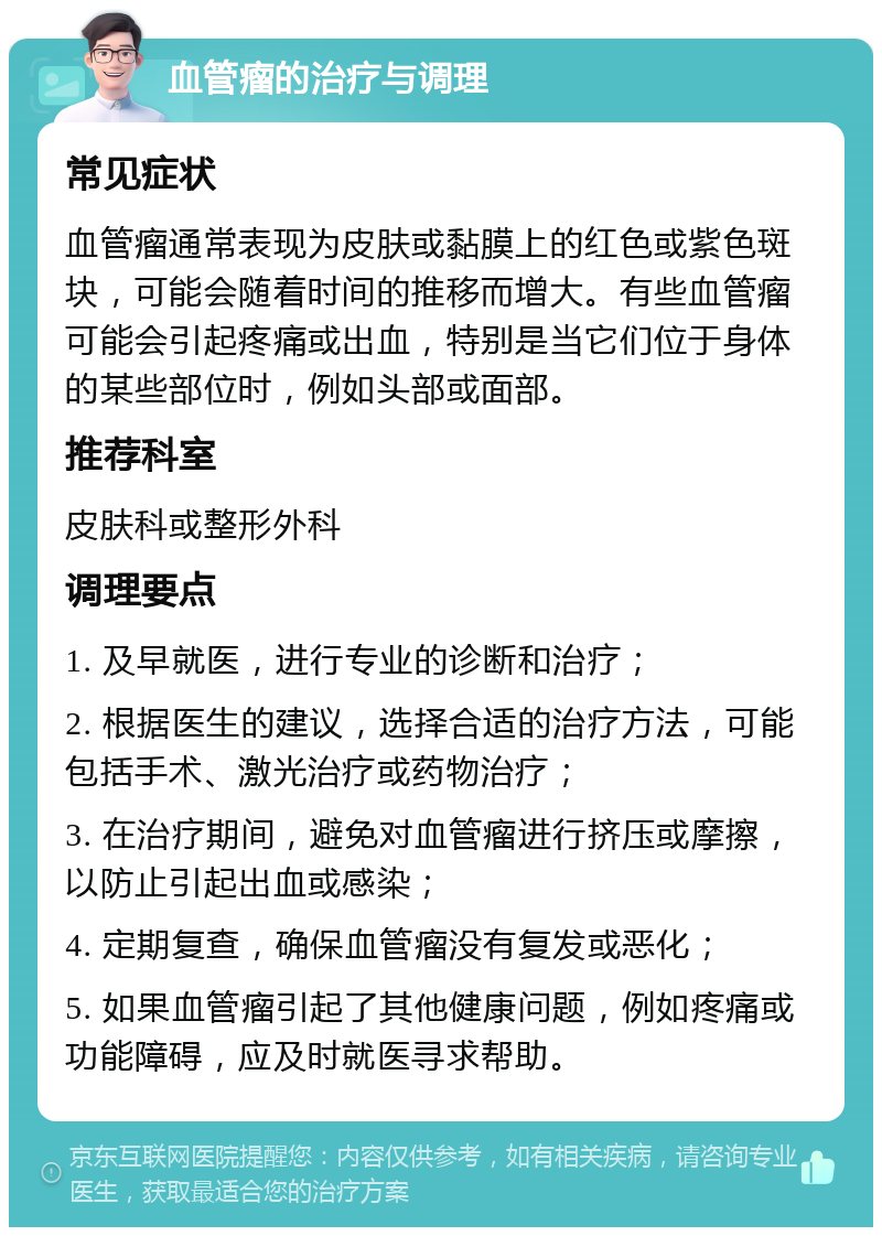 血管瘤的治疗与调理 常见症状 血管瘤通常表现为皮肤或黏膜上的红色或紫色斑块，可能会随着时间的推移而增大。有些血管瘤可能会引起疼痛或出血，特别是当它们位于身体的某些部位时，例如头部或面部。 推荐科室 皮肤科或整形外科 调理要点 1. 及早就医，进行专业的诊断和治疗； 2. 根据医生的建议，选择合适的治疗方法，可能包括手术、激光治疗或药物治疗； 3. 在治疗期间，避免对血管瘤进行挤压或摩擦，以防止引起出血或感染； 4. 定期复查，确保血管瘤没有复发或恶化； 5. 如果血管瘤引起了其他健康问题，例如疼痛或功能障碍，应及时就医寻求帮助。