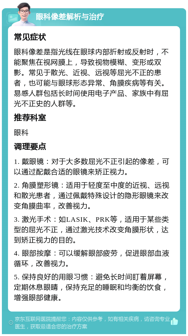 眼科像差解析与治疗 常见症状 眼科像差是指光线在眼球内部折射或反射时，不能聚焦在视网膜上，导致视物模糊、变形或双影。常见于散光、近视、远视等屈光不正的患者，也可能与眼球形态异常、角膜疾病等有关。易感人群包括长时间使用电子产品、家族中有屈光不正史的人群等。 推荐科室 眼科 调理要点 1. 戴眼镜：对于大多数屈光不正引起的像差，可以通过配戴合适的眼镜来矫正视力。 2. 角膜塑形镜：适用于轻度至中度的近视、远视和散光患者，通过佩戴特殊设计的隐形眼镜来改变角膜曲率，改善视力。 3. 激光手术：如LASIK、PRK等，适用于某些类型的屈光不正，通过激光技术改变角膜形状，达到矫正视力的目的。 4. 眼部按摩：可以缓解眼部疲劳，促进眼部血液循环，改善视力。 5. 保持良好的用眼习惯：避免长时间盯着屏幕，定期休息眼睛，保持充足的睡眠和均衡的饮食，增强眼部健康。