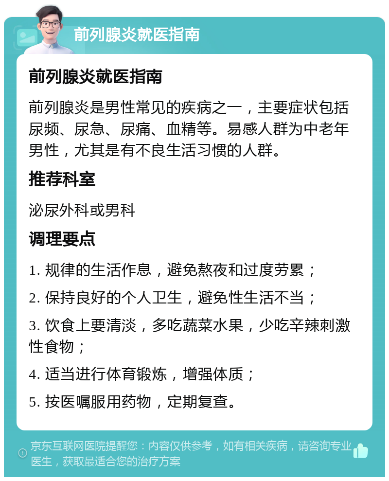 前列腺炎就医指南 前列腺炎就医指南 前列腺炎是男性常见的疾病之一，主要症状包括尿频、尿急、尿痛、血精等。易感人群为中老年男性，尤其是有不良生活习惯的人群。 推荐科室 泌尿外科或男科 调理要点 1. 规律的生活作息，避免熬夜和过度劳累； 2. 保持良好的个人卫生，避免性生活不当； 3. 饮食上要清淡，多吃蔬菜水果，少吃辛辣刺激性食物； 4. 适当进行体育锻炼，增强体质； 5. 按医嘱服用药物，定期复查。